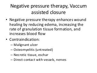 Negative pressure therapy, Vaccum
assisted closure
• Negative pressure therapy enhances wound
healing by reducing edema, increasing the
rate of granulation tissue formation, and
increases blood flow
• Contraindication:
– Malignant ulcer
– Osteomyelitis (untreated)
– Necrotic tissue, eschar
– Direct contact with vessels, nerves
 