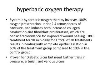 hyperbaric oxygen therapy
• Systemic hyperbaric oxygen therapy involves 100%
oxygen presentation under 2.4 atmospheres of
pressure, and induces both increased collagen
production and fibroblast proliferation, which are
considered evidence for improved wound healing. HBO
treatment for 90 min daily for a total of 30 treatments
results in healing with complete epithelialisation in
60% of the treatment group compared to 13% in the
control group
• Proven for Diabetic ulcer but need further trials in
pressure, arterial, and venous ulcers
 