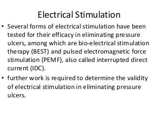 Electrical Stimulation
• Several forms of electrical stimulation have been
tested for their efficacy in eliminating pressure
ulcers, among which are bio-electrical stimulation
therapy (BEST) and pulsed electromagnetic force
stimulation (PEMF), also called interrupted direct
current (IDC).
• further work is required to determine the validity
of electrical stimulation in eliminating pressure
ulcers.
 