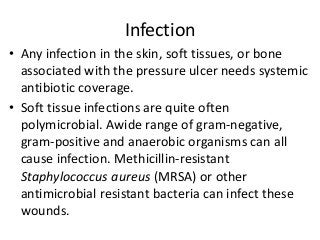 Infection
• Any infection in the skin, soft tissues, or bone
associated with the pressure ulcer needs systemic
antibiotic coverage.
• Soft tissue infections are quite often
polymicrobial. Awide range of gram-negative,
gram-positive and anaerobic organisms can all
cause infection. Methicillin-resistant
Staphylococcus aureus (MRSA) or other
antimicrobial resistant bacteria can infect these
wounds.
 