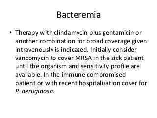 Bacteremia
• Therapy with clindamycin plus gentamicin or
another combination for broad coverage given
intravenously is indicated. Initially consider
vancomycin to cover MRSA in the sick patient
until the organism and sensitivity profile are
available. In the immune compromised
patient or with recent hospitalization cover for
P. aeruginosa.
 
