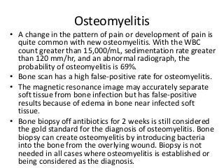 Osteomyelitis
• A change in the pattern of pain or development of pain is
quite common with new osteomyelitis. With the WBC
count greater than 15,000/mL, sedimentation rate greater
than 120 mm/hr, and an abnormal radiograph, the
probability of osteomyelitis is 69%.
• Bone scan has a high false-positive rate for osteomyelitis.
• The magnetic resonance image may accurately separate
soft tissue from bone infection but has false-positive
results because of edema in bone near infected soft
tissue.
• Bone biopsy off antibiotics for 2 weeks is still considered
the gold standard for the diagnosis of osteomyelitis. Bone
biopsy can create osteomyelitis by introducing bacteria
into the bone from the overlying wound. Biopsy is not
needed in all cases where osteomyelitis is established or
being considered as the diagnosis.
 