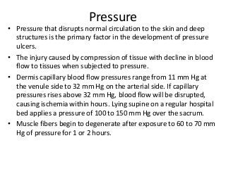 Pressure
• Pressure that disrupts normal circulation to the skin and deep
structures is the primary factor in the development of pressure
ulcers.
• The injury caused by compression of tissue with decline in blood
flow to tissues when subjected to pressure.
• Dermis capillary blood flow pressures range from 11 mm Hg at
the venule side to 32 mm Hg on the arterial side. If capillary
pressures rises above 32 mm Hg, blood flow will be disrupted,
causing ischemia within hours. Lying supine on a regular hospital
bed applies a pressure of 100 to 150 mm Hg over the sacrum.
• Muscle fibers begin to degenerate after exposure to 60 to 70 mm
Hg of pressure for 1 or 2 hours.
 