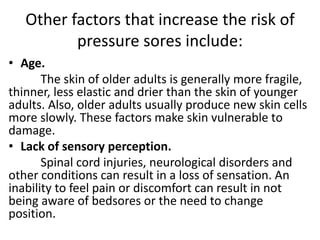 Other factors that increase the risk of
pressure sores include:
• Age.
The skin of older adults is generally more fragile,
thinner, less elastic and drier than the skin of younger
adults. Also, older adults usually produce new skin cells
more slowly. These factors make skin vulnerable to
damage.
• Lack of sensory perception.
Spinal cord injuries, neurological disorders and
other conditions can result in a loss of sensation. An
inability to feel pain or discomfort can result in not
being aware of bedsores or the need to change
position.
 