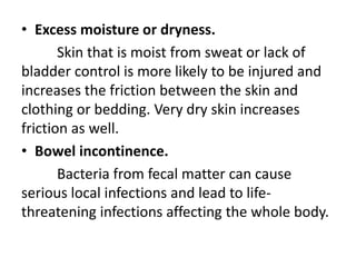 • Excess moisture or dryness.
Skin that is moist from sweat or lack of
bladder control is more likely to be injured and
increases the friction between the skin and
clothing or bedding. Very dry skin increases
friction as well.
• Bowel incontinence.
Bacteria from fecal matter can cause
serious local infections and lead to life-
threatening infections affecting the whole body.
 