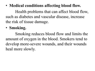 • Medical conditions affecting blood flow.
Health problems that can affect blood flow,
such as diabetes and vascular disease, increase
the risk of tissue damage.
• Smoking.
Smoking reduces blood flow and limits the
amount of oxygen in the blood. Smokers tend to
develop more-severe wounds, and their wounds
heal more slowly.
 