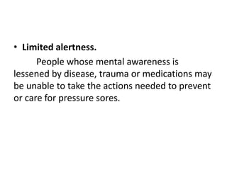 • Limited alertness.
People whose mental awareness is
lessened by disease, trauma or medications may
be unable to take the actions needed to prevent
or care for pressure sores.
 