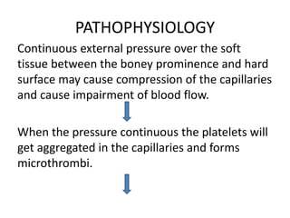 PATHOPHYSIOLOGY
Continuous external pressure over the soft
tissue between the boney prominence and hard
surface may cause compression of the capillaries
and cause impairment of blood flow.
When the pressure continuous the platelets will
get aggregated in the capillaries and forms
microthrombi.
 