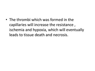 • The thrombi which was formed in the
capillaries will increase the resistance ,
ischemia and hypoxia, which will eventually
leads to tissue death and necrosis.
 