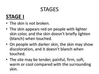 STAGES
STAGE I
• The skin is not broken.
• The skin appears red on people with lighter
skin color, and the skin doesn't briefly lighten
(blanch) when touched.
• On people with darker skin, the skin may show
discoloration, and it doesn't blanch when
touched.
• The site may be tender, painful, firm, soft,
warm or cool compared with the surrounding
skin.
 