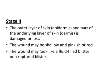 Stage II
• The outer layer of skin (epidermis) and part of
the underlying layer of skin (dermis) is
damaged or lost.
• The wound may be shallow and pinkish or red.
• The wound may look like a fluid-filled blister
or a ruptured blister.
 