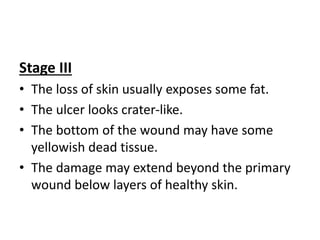 Stage III
• The loss of skin usually exposes some fat.
• The ulcer looks crater-like.
• The bottom of the wound may have some
yellowish dead tissue.
• The damage may extend beyond the primary
wound below layers of healthy skin.
 