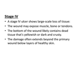 Stage IV
• A stage IV ulcer shows large-scale loss of tissue:
• The wound may expose muscle, bone or tendons.
• The bottom of the wound likely contains dead
tissue that's yellowish or dark and crusty.
• The damage often extends beyond the primary
wound below layers of healthy skin.
 