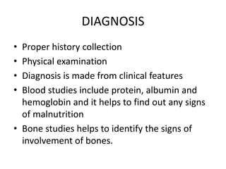 DIAGNOSIS
• Proper history collection
• Physical examination
• Diagnosis is made from clinical features
• Blood studies include protein, albumin and
hemoglobin and it helps to find out any signs
of malnutrition
• Bone studies helps to identify the signs of
involvement of bones.
 