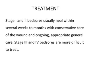 TREATMENT
Stage I and II bedsores usually heal within
several weeks to months with conservative care
of the wound and ongoing, appropriate general
care. Stage III and IV bedsores are more difficult
to treat.
 