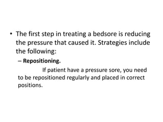 • The first step in treating a bedsore is reducing
the pressure that caused it. Strategies include
the following:
– Repositioning.
If patient have a pressure sore, you need
to be repositioned regularly and placed in correct
positions.
 