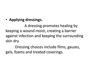 • Applying dressings.
A dressing promotes healing by
keeping a wound moist, creating a barrier
against infection and keeping the surrounding
skin dry.
Dressing choices include films, gauzes,
gels, foams and treated coverings.
 
