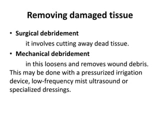 Removing damaged tissue
• Surgical debridement
it involves cutting away dead tissue.
• Mechanical debridement
in this loosens and removes wound debris.
This may be done with a pressurized irrigation
device, low-frequency mist ultrasound or
specialized dressings.
 
