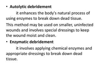 • Autolytic debridement
it enhances the body's natural process of
using enzymes to break down dead tissue.
This method may be used on smaller, uninfected
wounds and involves special dressings to keep
the wound moist and clean.
• Enzymatic debridement
it involves applying chemical enzymes and
appropriate dressings to break down dead
tissue.
 