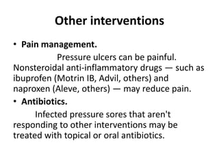Other interventions
• Pain management.
Pressure ulcers can be painful.
Nonsteroidal anti-inflammatory drugs — such as
ibuprofen (Motrin IB, Advil, others) and
naproxen (Aleve, others) — may reduce pain.
• Antibiotics.
Infected pressure sores that aren't
responding to other interventions may be
treated with topical or oral antibiotics.
 