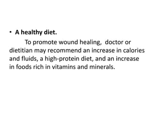 • A healthy diet.
To promote wound healing, doctor or
dietitian may recommend an increase in calories
and fluids, a high-protein diet, and an increase
in foods rich in vitamins and minerals.
 