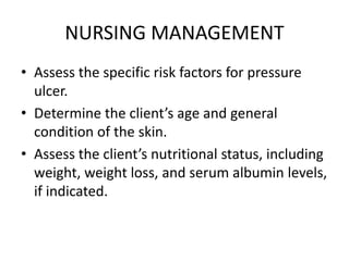 NURSING MANAGEMENT
• Assess the specific risk factors for pressure
ulcer.
• Determine the client’s age and general
condition of the skin.
• Assess the client’s nutritional status, including
weight, weight loss, and serum albumin levels,
if indicated.
 