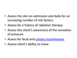 • Assess the skin on admission and daily for an
increasing number of risk factors.
• Assess for a history of radiation therapy.
• Assess the client’s awareness of the sensation
of pressure.
• Assess for fecal and urinary incontinence.
• Assess client’s ability to move
 