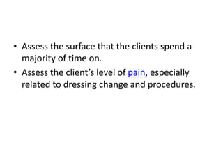 • Assess the surface that the clients spend a
majority of time on.
• Assess the client’s level of pain, especially
related to dressing change and procedures.
 