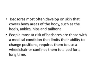 • Bedsores most often develop on skin that
covers bony areas of the body, such as the
heels, ankles, hips and tailbone.
• People most at risk of bedsores are those with
a medical condition that limits their ability to
change positions, requires them to use a
wheelchair or confines them to a bed for a
long time.
 