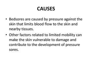 CAUSES
• Bedsores are caused by pressure against the
skin that limits blood flow to the skin and
nearby tissues.
• Other factors related to limited mobility can
make the skin vulnerable to damage and
contribute to the development of pressure
sores.
 