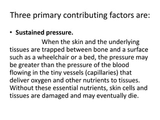 Three primary contributing factors are:
• Sustained pressure.
When the skin and the underlying
tissues are trapped between bone and a surface
such as a wheelchair or a bed, the pressure may
be greater than the pressure of the blood
flowing in the tiny vessels (capillaries) that
deliver oxygen and other nutrients to tissues.
Without these essential nutrients, skin cells and
tissues are damaged and may eventually die.
 