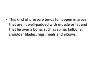 • This kind of pressure tends to happen in areas
that aren't well-padded with muscle or fat and
that lie over a bone, such as spine, tailbone,
shoulder blades, hips, heels and elbows.
 