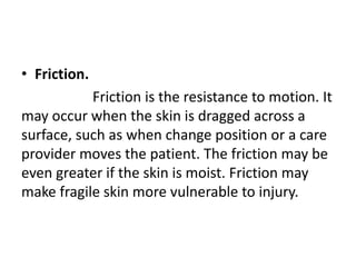 • Friction.
Friction is the resistance to motion. It
may occur when the skin is dragged across a
surface, such as when change position or a care
provider moves the patient. The friction may be
even greater if the skin is moist. Friction may
make fragile skin more vulnerable to injury.
 
