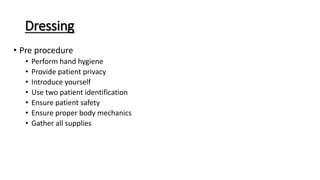 Dressing
• Pre procedure
• Perform hand hygiene
• Provide patient privacy
• Introduce yourself
• Use two patient identification
• Ensure patient safety
• Ensure proper body mechanics
• Gather all supplies
 