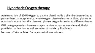 Hyperbaric Oxygen therapy
Administration of 100% oxygen to patient placed inside a chamber pressurized to
greater than 1 atmosphere i.e. where oxygen dissolve in arterial blood plasma in
increased amount thus this dissolved plasma oxygen is carried to different tissues.
MOA :- Angiogenesis :- Increase oxygen tension increases vascular endothelial
growth factor function as well secretion of matrix by fibroblasts
Pressure :- 2.4 atm, Max : 3atm, 4 atm induces seizures
 