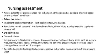 Nursing assessment
• Assess patients for pressure ulcer risk initially on admission and at periodic intervals based
on the patient’s condition.
• Subjective data :-
• Important health information : Past health history, medication
• Functional health patterns : Nutritional metabolic, elimination, activity-exercise, cognitive-
perceptual
• Objective data:-
• General : Fever
• Integumentary :Diaphoresis, edema, discoloration especially over bony areas such as sacrum,
hips, elbows, heels, keens, ankles, shoulders and ear rims, progressing to increased tissue
damage characteristic of ulcer stages
• Possible diagnostic findings: leukocytosis, positive cultures for microorganism from pressure
ulcer.
 