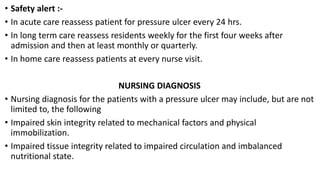 • Safety alert :-
• In acute care reassess patient for pressure ulcer every 24 hrs.
• In long term care reassess residents weekly for the first four weeks after
admission and then at least monthly or quarterly.
• In home care reassess patients at every nurse visit.
NURSING DIAGNOSIS
• Nursing diagnosis for the patients with a pressure ulcer may include, but are not
limited to, the following
• Impaired skin integrity related to mechanical factors and physical
immobilization.
• Impaired tissue integrity related to impaired circulation and imbalanced
nutritional state.
 
