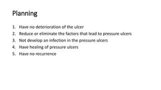 Planning
1. Have no deterioration of the ulcer
2. Reduce or eliminate the factors that lead to pressure ulcers
3. Not develop an infection in the pressure ulcers
4. Have healing of pressure ulcers
5. Have no recurrence
 