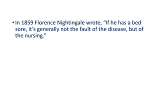 • In 1859 Florence Nightingale wrote, “If he has a bed
sore, it’s generally not the fault of the disease, but of
the nursing.”
 