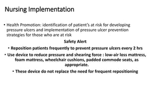 Nursing Implementation
• Health Promotion: identification of patient’s at risk for developing
pressure ulcers and implementation of pressure ulcer prevention
strategies for those who are at risk
Safety Alert
• Reposition patients frequently to prevent pressure ulcers every 2 hrs
• Use device to reduce pressure and shearing force : low-air loss mattress,
foam mattress, wheelchair cushions, padded commode seats, as
appropriate.
• These device do not replace the need for frequent repositioning
 