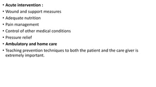• Acute intervention :
• Wound and support measures
• Adequate nutrition
• Pain management
• Control of other medical conditions
• Pressure relief
• Ambulatory and home care
• Teaching prevention techniques to both the patient and the care giver is
extremely important.
 