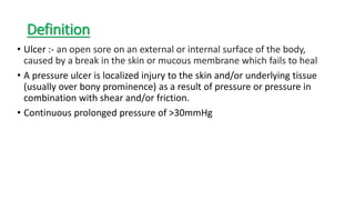 Definition
• Ulcer :- an open sore on an external or internal surface of the body,
caused by a break in the skin or mucous membrane which fails to heal
• A pressure ulcer is localized injury to the skin and/or underlying tissue
(usually over bony prominence) as a result of pressure or pressure in
combination with shear and/or friction.
• Continuous prolonged pressure of >30mmHg
 