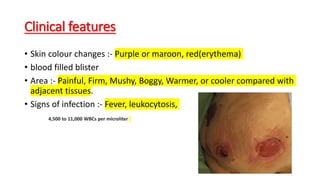 Clinical features
• Skin colour changes :- Purple or maroon, red(erythema)
• blood filled blister
• Area :- Painful, Firm, Mushy, Boggy, Warmer, or cooler compared with
adjacent tissues.
• Signs of infection :- Fever, leukocytosis,
4,500 to 11,000 WBCs per microliter
 