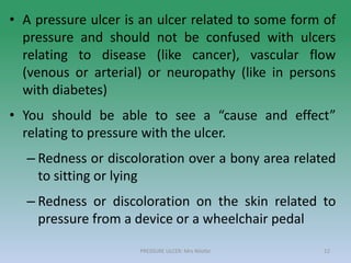 • A pressure ulcer is an ulcer related to some form of
pressure and should not be confused with ulcers
relating to disease (like cancer), vascular flow
(venous or arterial) or neuropathy (like in persons
with diabetes)
• You should be able to see a “cause and effect”
relating to pressure with the ulcer.
– Redness or discoloration over a bony area related
to sitting or lying
– Redness or discoloration on the skin related to
pressure from a device or a wheelchair pedal
PRESSURE ULCER: Mrs Nilofar 12
 