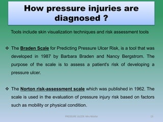 How pressure injuries are
diagnosed ?
13
Tools include skin visualization techniques and risk assessment tools
 The Braden Scale for Predicting Pressure Ulcer Risk, is a tool that was
developed in 1987 by Barbara Braden and Nancy Bergstrom. The
purpose of the scale is to assess a patient's risk of developing a
pressure ulcer.
 The Norton risk-assessment scale which was published in 1962. The
scale is used in the evaluation of pressure injury risk based on factors
such as mobility or physical condition.
PRESSURE ULCER: Mrs Nilofar
 