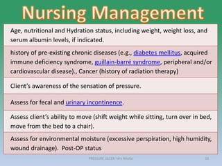PRESSURE ULCER: Mrs Nilofar 33
Age, nutritional and Hydration status, including weight, weight loss, and
serum albumin levels, if indicated.
history of pre-existing chronic diseases (e.g., diabetes mellitus, acquired
immune deficiency syndrome, guillain-barré syndrome, peripheral and/or
cardiovascular disease)., Cancer (history of radiation therapy)
Client’s awareness of the sensation of pressure.
Assess for fecal and urinary incontinence.
Assess client’s ability to move (shift weight while sitting, turn over in bed,
move from the bed to a chair).
Assess for environmental moisture (excessive perspiration, high humidity,
wound drainage). Post-OP status
 
