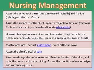 PRESSURE ULCER: Mrs Nilofar 34
Assess the amount of shear (pressure exerted laterally) and friction
(rubbing) on the client’s skin.
Assess the surface that the clients spend a majority of time on (mattress
for bedridden clients, cushion for clients in wheelchairs).
skin over bony prominences (sacrum, trochanters, scapulae, elbows,
heels, inner and outer malleolus, inner and outer knees, back of head).
tool for pressure ulcer risk assessment: Braden/Norton scale.
Assess the client’s level of pain,
Assess and stage the pressure ulcers: Measure the size of the ulcer, and
note the presence of undermining. Assess the condition of wound edges
and surrounding tissue.
 
