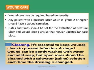 • Wound care may be required based on severity
• Any patient with a pressure ulcer which is grade 2 or higher
should have a wound care plan.
• Dates and times should be set for the evaluation of pressure
ulcer and wound care plans so that regular updates can take
place.
PRESSURE ULCER: Mrs Nilofar 39
WOUND CARE
 