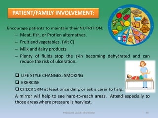 Encourage patients to maintain their NUTRITION:
– Meat, fish, or Protien alternatives.
– Fruit and vegetables. (Vit C)
– Milk and dairy products.
– Plenty of fluids stop the skin becoming dehydrated and can
reduce the risk of ulceration.
 LIFE STYLE CHANGES: SMOKING
 EXERCISE
CHECK SKIN at least once daily, or ask a carer to help.
A mirror will help to see hard-to-reach areas. Attend especially to
those areas where pressure is heaviest.
PATIENT/FAMILY INVOLVEMENT:
PRESSURE ULCER: Mrs Nilofar 40
 
