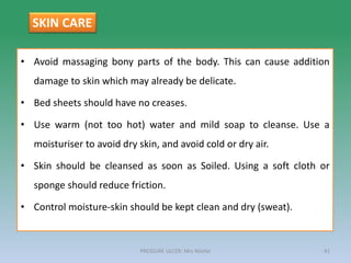 • Avoid massaging bony parts of the body. This can cause addition
damage to skin which may already be delicate.
• Bed sheets should have no creases.
• Use warm (not too hot) water and mild soap to cleanse. Use a
moisturiser to avoid dry skin, and avoid cold or dry air.
• Skin should be cleansed as soon as Soiled. Using a soft cloth or
sponge should reduce friction.
• Control moisture-skin should be kept clean and dry (sweat).
PRESSURE ULCER: Mrs Nilofar 41
SKIN CARE
 